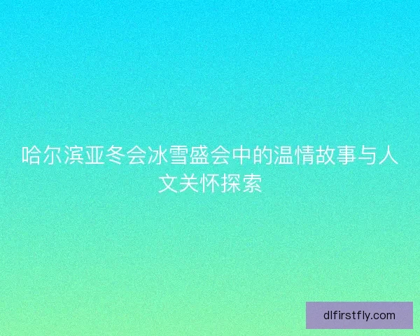 哈尔滨亚冬会冰雪盛会中的温情故事与人文关怀探索