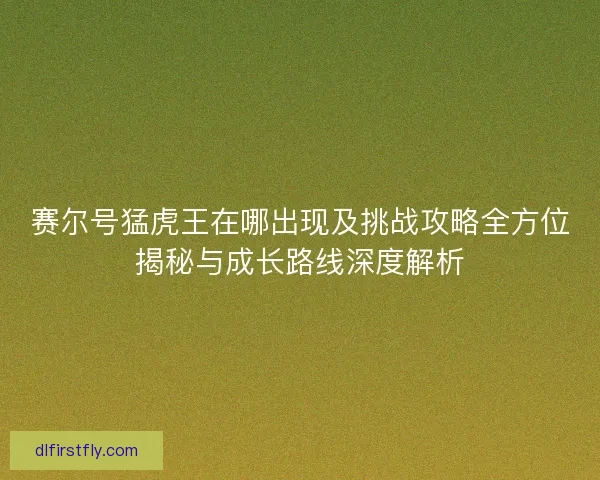 赛尔号猛虎王在哪出现及挑战攻略全方位揭秘与成长路线深度解析