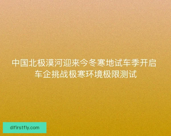 中国北极漠河迎来今冬寒地试车季开启 车企挑战极寒环境极限测试