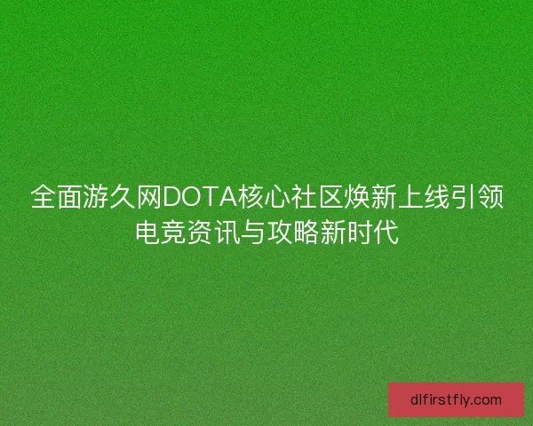 全面游久网DOTA核心社区焕新上线引领电竞资讯与攻略新时代