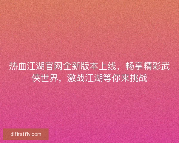 热血江湖官网全新版本上线，畅享精彩武侠世界，激战江湖等你来挑战