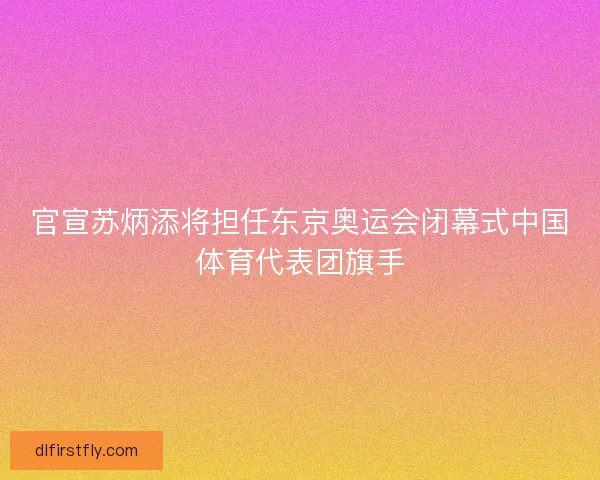 官宣苏炳添将担任东京奥运会闭幕式中国体育代表团旗手