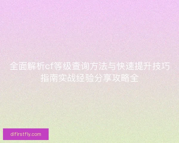 全面解析cf等级查询方法与快速提升技巧指南实战经验分享攻略全