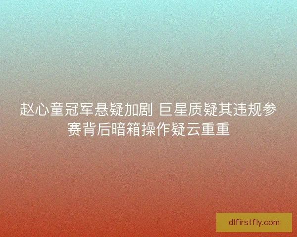 赵心童冠军悬疑加剧 巨星质疑其违规参赛背后暗箱操作疑云重重